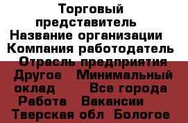 Торговый представитель › Название организации ­ Компания-работодатель › Отрасль предприятия ­ Другое › Минимальный оклад ­ 1 - Все города Работа » Вакансии   . Тверская обл.,Бологое г.